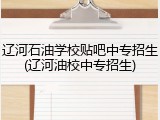 辽河石油学校贴吧中专招生(辽河油校中专招生)