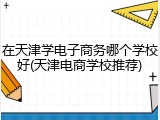 在天津学电子商务哪个学校好(天津电商学校推荐)