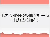 电力专业的技校哪个好一点(电力技校推荐)