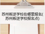 苏州叛逆学校在哪里报名(苏州叛逆学校报名点)