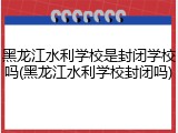 黑龙江水利学校是封闭学校吗(黑龙江水利学校封闭吗)