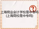 上海商业会计学校是中专吗(上海商校是中专吗)