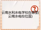 云南水利水电学校在哪里(云南水电校位置)