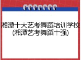 湘潭十大艺考舞蹈培训学校(湘潭艺考舞蹈十强)