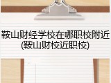 鞍山财经学校在哪职校附近(鞍山财校近职校)
