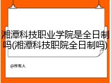 湘潭科技职业学院是全日制吗(湘潭科技职院全日制吗)