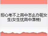 担心考不上高中怎么办呢女生(女生忧高中落榜)