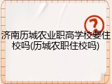 济南历城农业职高学校要住校吗(历城农职住校吗)