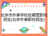 北京市外事学校在哪里职校招生(北京外事职校招生)