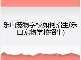 乐山宠物学校如何招生(乐山宠物学校招生)