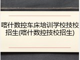 喀什数控车床培训学校技校招生(喀什数控技校招生)