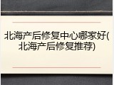 北海产后修复中心哪家好(北海产后修复推荐)