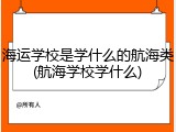 海运学校是学什么的航海类(航海学校学什么)
