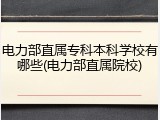 电力部直属专科本科学校有哪些(电力部直属院校)