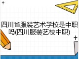 四川省服装艺术学校是中职吗(四川服装艺校中职)