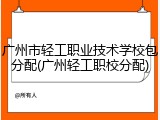 广州市轻工职业技术学校包分配(广州轻工职校分配)