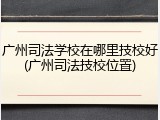 广州司法学校在哪里技校好(广州司法技校位置)