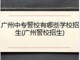 广州中专警校有哪些学校招生(广州警校招生)