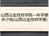 山西冶金技师学院一年学费多少钱(山西冶金技师学费)