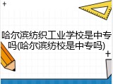 哈尔滨纺织工业学校是中专吗(哈尔滨纺校是中专吗)