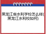 黑龙江省水利学校怎么样(黑龙江水利校如何)