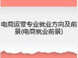 电商运营专业就业方向及前景(电商就业前景)
