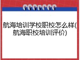 航海培训学校职校怎么样(航海职校培训评价)