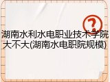 湖南水利水电职业技术学院大不大(湖南水电职院规模)