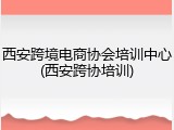西安跨境电商协会培训中心(西安跨协培训)