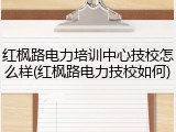 红枫路电力培训中心技校怎么样(红枫路电力技校如何)