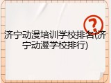 济宁动漫培训学校排名(济宁动漫学校排行)