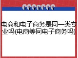 电商和电子商务是同一类专业吗(电商等同电子商务吗)