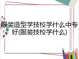 服装造型学技校学什么中专好(服装技校学什么)