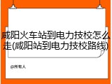 咸阳火车站到电力技校怎么走(咸阳站到电力技校路线)