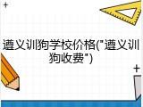 遵义训狗学校价格("遵义训狗收费")