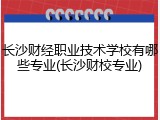 长沙财经职业技术学校有哪些专业(长沙财校专业)