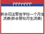 新余司法警官学校一个月生活费(新余警校月生活费)