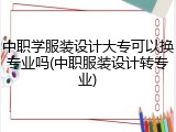 中职学服装设计大专可以换专业吗(中职服装设计转专业)