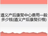 遵义产后康复中心费用一般多少钱(遵义产后康复价格)