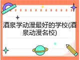 酒泉学动漫最好的学校(酒泉动漫名校)