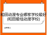和田动漫专业哪家学校最好(和田最佳动漫学校)
