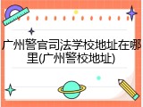 广州警官司法学校地址在哪里(广州警校地址)