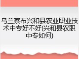 乌兰察布兴和县农业职业技术中专好不好(兴和县农职中专如何)