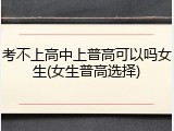 考不上高中上普高可以吗女生(女生普高选择)