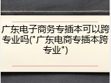 广东电子商务专插本可以跨专业吗("广东电商专插本跨专业")