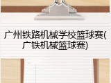 广州铁路机械学校篮球赛(广铁机械篮球赛)