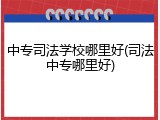 中专司法学校哪里好(司法中专哪里好)