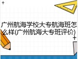 广州航海学校大专航海班怎么样(广州航海大专班评价)