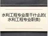 水利工程专业是干什么的(水利工程专业职责)
