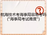 航海技术考海事局容易考吗("海事局考试难度")